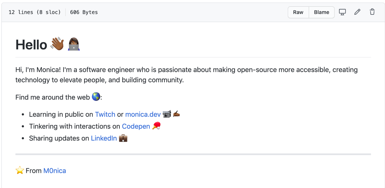 GitHub profile readme including hyperlinks where relevant:
Hello 👋🏾👩🏾💻
Hi, I'm Monica! I'm a software engineer who is passionate about making open-source more accessible, creating technology to elevate people, and building community.
Find me around the web 🌎:
- Learning in public on Twitch or monica.dev 📹✍🏾
- Tinkering with interactions on Codepen 🏓
- Sharing updates on LinkedIn 💼
⭐ From M0nica